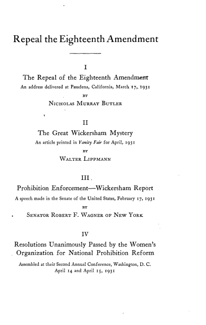handle is hein.beal/rltethadt0001 and id is 1 raw text is: 




Repeal the Eighteenth Amendment



                        I
   The  Repeal of the Eighteenth  Amendmen
   An address delivered at Pasadena, California, March 17,. 931
                       BY
            NICHOLAS MURRAY   BUTLER


                       II
        The  Great Wickersham   Mystery
        An article printed in Vanity Fair for April, 1931
                       BY
               WALTER   LIPPMANN


                       III.
 Prohibition Enforcement-Wickersham Report
 A speech made in the Senate of the United States, February 17, 193 I
                       BY
     SENATOR ROBERT F. WAGNER  OF NEW  YORK


                       IV
Resolutions Unanimously  Passed by the Women's
Organization   for National Prohibition Reform
  Assembled at their Second Annual Conference, Washington, D. C.
              April 14 and April 15, 1931


