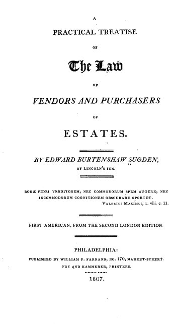 handle is hein.beal/rltslwvdpse0001 and id is 1 raw text is: 


A


PRACTICAL TREATISE


           OF








           OF


VENDORS AND PURCHASERS


                 OF



         ESTATES.


   BY EDWARD   BURTENSHAW SUGDEN,
                              to
               OF LINCOLN S INN.




BONE FIDEI VENDITOREM, NEC COMMODORUM SPEM AUGERE, NEC
    INCOMMODORUM COGNITIONEM OBSCURARE OPORTET.
                      VALERIUS MAXIMUS, L. Vi1. C. 11.




 FIRST AMERICAN, FROM THE SECOND LONDON EDITION.





              PHILADELPHIA:

 PUBLISHED BY WILLIAM P. FARRAND, NO. 170, MARKET-STREE'T,

           FRY AND KAMMERER, PRINTERS.


                   1807.


