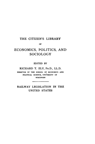 handle is hein.beal/rlwylegus0001 and id is 1 raw text is: THE CITIZEN'S LIBRARY
OF
ECONOMICS, POLITICS, AND
SOCIOLOGY
EDITED BY
RICHARD T. ELY, PH.D., LL.D.
DIRECTOR OF THE SCHOOL OF ECONOMICS AND
POLITICAL SCIENCE, UNIVERSITY OF
WISCONSIN
RAILWAY LEGISLATION IN THE
UNITED STATES


