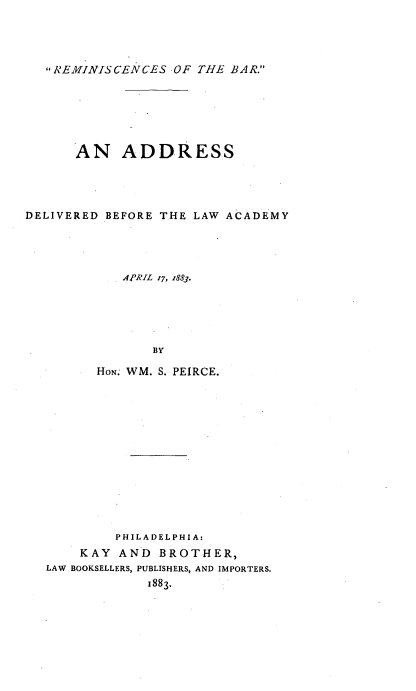 handle is hein.beal/rmbad0001 and id is 1 raw text is: 




REMINISCENCES  OF THE BAR.


      AN ADDRESS




DELIVERED BEFORE THE LAW ACADEMY




            APRIL r7, z883.






                BY

         HON. WM. S. PEIRCE.


         PHILADELPHIA:
    KAY  AND  BROTHER,
LAW BOOKSELLERS, PUBLISHERS, AND IMPORTERS.
             1883*


