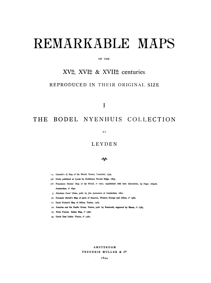 handle is hein.beal/rmkbmps0001 and id is 1 raw text is: REMARKABLE MAPS
OF THE
XV, XVI! & XVIII centuries
REPRODUCED IN THEIR ORIGINAL SIZE
I
THE BODEL NYENHUIS COLLECTION
AT

LEYDEN
Gastaldi's (?) Map of the World. Venice, Tramizini, 1554.
Globe published at Lyons by Guilielmus Nicolai Belga. i6o3.
Franciscus Hoeius' Map of the World, c' r6oo; republished with later discoveries, by Hugo Allardt.
Amsterdam, e 164o.
Abraham Goos' Globe, publ. by Job. Janssonius at Amsterdam. 1621.
Ferrando Berteli's Map of parts of America, Western Europe and Africa. c 156o.
Paulo Forlani's Map of Africa. Venice, 1562.
America and the Pacific Ocean. Venice, pubi. by Rascicotti, engraved by Mazza, c 1583.
Nova Francia. Italian Map, c 156o.
Dutch East Indies. Venice, c i56o
AMSTERDAM
FREDERIK MULLER & CY

1894.


