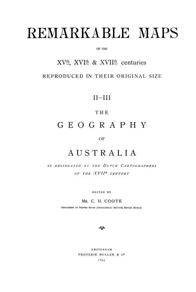 handle is hein.beal/rmkbmps0002 and id is 1 raw text is: REMARKABLE MAPS
OF THE
XVh, XVIth & XVIth centuries

REPRODUCED IN THEIR ORIGINAL SIZE
II-II
THE
GEOGRAPHY
OF
AUSTRALIA
AS DELINEATED BY THE DUTCH CARTOGRAPHERS
OF THE XVIIIA CENTURY
EDITED BY
MR. C. H. COOTE
DEPARTMENT OF PRINTED BOOKS (GEOGRAPHICAL SECTION) BRITISH MUSEUM
AMSTERDAM
FREDERIK MULLER & CO
1895


