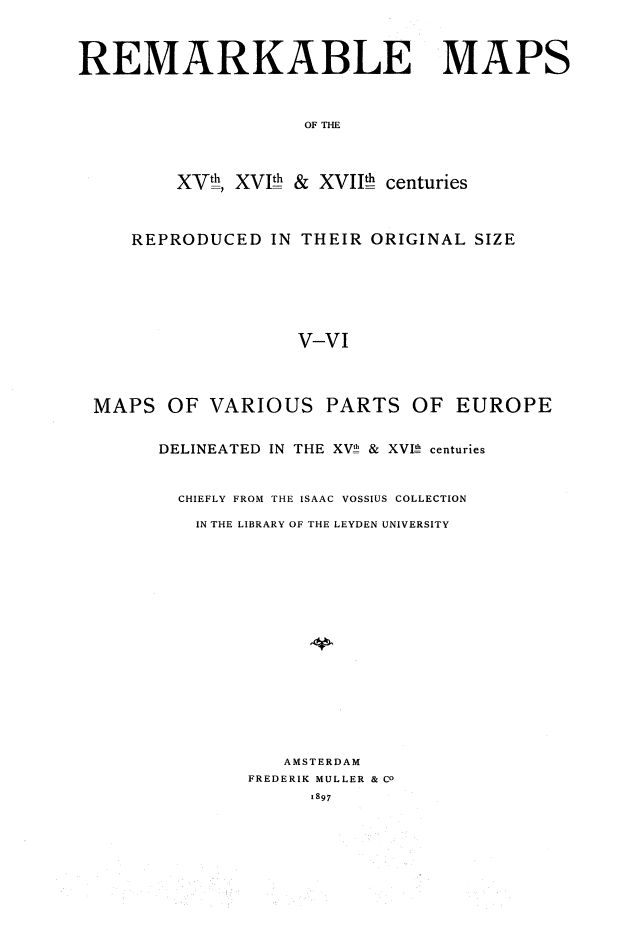 handle is hein.beal/rmkbmps0004 and id is 1 raw text is: REMARKABLE

OF THE
XVth, XV!$ & XVII centuries

REPRODUCED IN THEIR ORIGINAL SIZE
V-VI

MAPS

OF VARIOUS

PARTS

OF EUROPE

DELINEATED IN THE XV!h & XVIh centuries
CHIEFLY FROM THE ISAAC VOSSIUS COLLECTION
IN THE LIBRARY OF THE LEYDEN UNIVERSITY
AMSTERDAM
FREDERIK MULLER & CO
1897

MAPS


