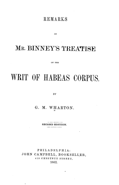 handle is hein.beal/rmmbtwhc0001 and id is 1 raw text is: 




           REMARKS



               ON




  MR. BINNEY'S   TREATI&E



              ON THE




WRIT   OF  HABEAS CORPUS.



              G H



        G. M. WHARTON.
               /I


       SECOND EDITION.







     PHILADELPHIA:
JOHN CAMPBELL, BOOKSELLER,
     419 CHESTNUT STREET,
          1862.


