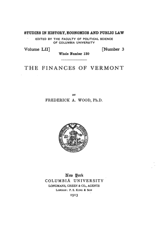 handle is hein.beal/rmnc0001 and id is 1 raw text is: 






STUDIES DT IfSTORY, ECONOMICS AND PUBLIC LAW
    EDITED BY THE FACULTY OF POLITICAL SCIENCE
          OF COLUMBIA UNIVERITY
Volume LNu] [N                  e 3
             hole Number 130


THE   FINANCES OF VERMONT





                 BY
       FREDERICK A. WOOD, Ph.D.



















       COLUMB  A UNIVERSITY
         LONGMANS, GREEN & CO., AGENTS
           LoNDoN: P. S. KING & SON
                1913


