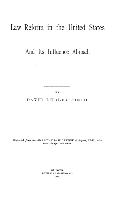 handle is hein.beal/rmsua0001 and id is 1 raw text is: 









Law Reform in the United States








       And Its Influence Abroad.














                       BY


        DAVID DUDLEY FIELD.


Reprinted from the AMERICAN LAW RE VIEW of August, 1891, with
               some changes and notes.









                   ST. LOUIS:
               REVIEW PUBLISHING CO.
                     1891.


