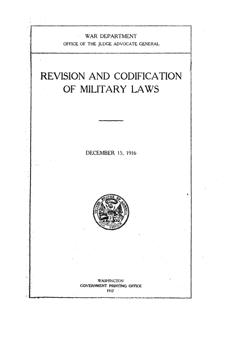 handle is hein.beal/rnacnmylw0001 and id is 1 raw text is: 





      WAR DEPARTMENT
OFFICE OF THE JUDGE ADVOCATE GENERAL


REVISION AND CODIFICATION

      OF   MILITARY LAWS











            DECEMBER 15, 1916


     WASHINGTON
GOVERNMENT PRINTING OFFICE
       1917


