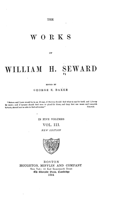 handle is hein.beal/rnbsb0003 and id is 1 raw text is: 





THE


W O R K


S


                               OF





WILLIAM H. SEWARD



                             EDITED BY

                    GEORGE E. BAKER



  wature and Laws would be in an ill case, if Slavery should find what to say for itself, and Liberty
be mute: and if tyrants should find men to plead for them, and they that can waste and vanquish
tyrants, should not be able to find advocates.          MLToN.



                       IN FIVE  VOLUMES

                          VOL. III.
                          NE W EDITION










                          BOSTON
          HOUGHTON, MIFFLIN AND COMPANY
                  New York: 11 East Seventeenth Street
                    Zfe Vi 8er#ibe  8re4s, eamb'iDge
                              1884


