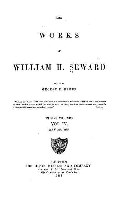 handle is hein.beal/rnbsb0004 and id is 1 raw text is: 




THE


WORK


S


                             OF





WILLIAM H. SEWARD



                          EDITED BY

                   GEORGE E. BAKER



 Nature and Laws would be In an 111 case, if Slavery should fid what to say for Itself, and Liberty
be mute; and if tyrants should find men to plead for them, and they that can waste and vanquish
tyrants, should not be able to find advocates.      MLTo.



                     IN FIVE  VOLUMES

                        VOL. IV.
                        NEW EDITION










                        BOSTON
         HOUGHTON, MIFFLIN AND COMPANY
                New York: 11 East Seventeenth Street
                  Cbe Oiiberife Vtfrc6, fambring
                            1884


