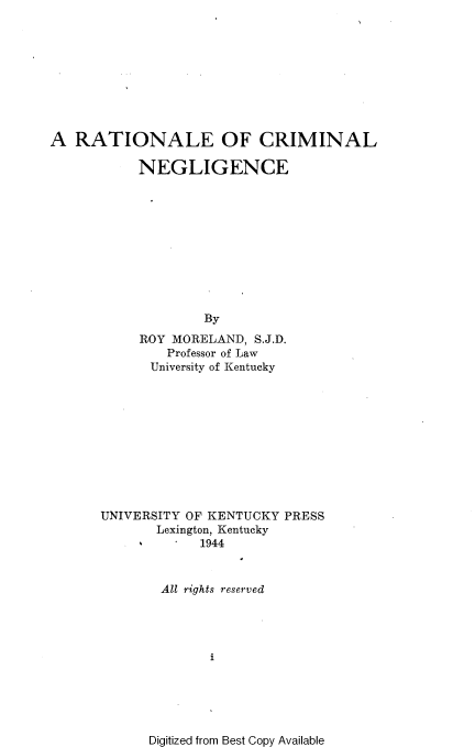 handle is hein.beal/rneocmln0001 and id is 1 raw text is: 










A  RATIONALE OF CRIMINAL

           NEGLIGENCE











                   By
           ROY MORELAND,  S.J.D.
               Professor of Law
             University of Kentucky











      UNIVERSITY OF KENTUCKY PRESS
             Lexington, Kentucky
                   1944



              All rights reserved




                    i


Digitized from Best Copy Available


