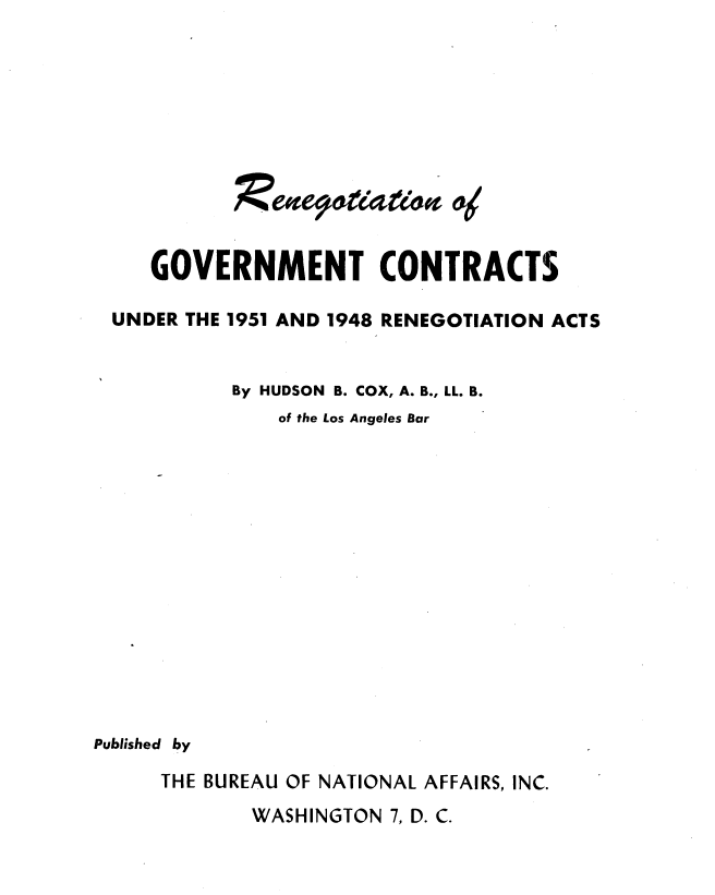 handle is hein.beal/rngvtc0001 and id is 1 raw text is: 











     GOVERNMENT CONTRACTS

 UNDER THE 1951 AND 1948 RENEGOTIATION ACTS


           By HUDSON B. COX, A. B., LL. B.
               of the Los Angeles Bar















Published by

     THE BUREAU OF NATIONAL AFFAIRS, INC.
             WASHINGTON 7, D. C.


