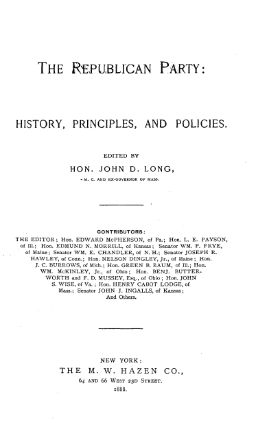 handle is hein.beal/rnpyishyps0001 and id is 1 raw text is: 










     THE REPUBLICAN PARTY:








HISTORY, PRINCIPLES, AND POLICIES.




                     EDITED BY

             HON.   JOHN D.LONG,
                M. C. AND EX-GOVERNOR OF MASS.








                    CONTRIBUTORS:
THE EDITOR; Hon. EDWARD McPHERSON, of Pa.; Hon. L. E. PAYSON,
of Ill.; Hon. EDMUND N. MORRILL, of Kansas; Senator WM. P. FRYE,
  of Maine; Senator WM. E. CHANDLER, of N. H.; Senator JOSEPH R.
    HAWLEY, of Conn.; Hon. NELSON DINGLEY, Jr., of Maine; Hon.
    J. C. BURROWS, of Mich.; Hon. GREEN B. RAUM, of Ill.; Hon.
      WM. McKINLEY, Jr., of Ohio; Hon. BENJ. BUTTER-
      WORTH   and F. D. MUSSEY, Esq., of Ohio; Hon. JOHN
         S. WISE, of Va.; Hon. HENRY CABOT LODGE, of
         Mass.; Senator JOHN J. INGALLS, of Kansas;
                      And Others.










                    NEW  YORK:

           THE M. W. HAZEN CO.,


64 AND 66 WEST 23D STREET.
        1888.



