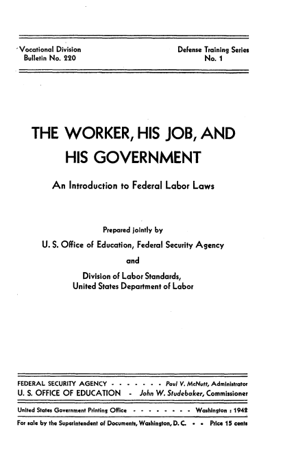 handle is hein.beal/rnsi0001 and id is 1 raw text is: 



'Vocational Division
  Bulletin No. 220


DeFense Training Series
       No. 1


THE WORKER, HIS JOB, AND

         HIS   GOVERNMENT


     An  Introduction to Federal La6or  Laws




                  Prepared jointly by
   U. S. Office of Education, Federal Security Agency

                        and
             Division of Labor Standards,
          United States Department of Labor


FEDERAL SECURITY AGENCY - - - - - - - Paul V. McNutt, Administrator
U. S. OFFICE OF EDUCATION   - John W. Studebaker, Commissioner

United States Government Printing Office -------- Washington : 1942
For sale by the Superintendent of Documents, Washington, D. C. . . Price 15 cents


