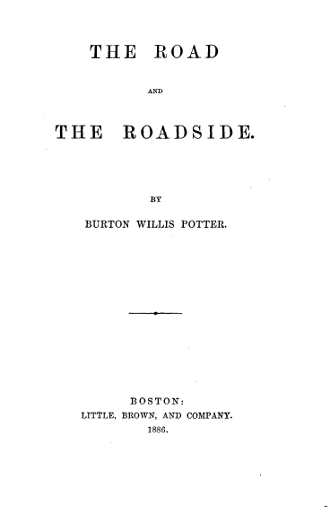 handle is hein.beal/rodside0001 and id is 1 raw text is: 



    THE ROAD


          AD



THE ROADSIDE.





          BY


BURTON WILLIS POTTER.
















     BOSTON:
LITTLE, BROWN, AND COMPANY.
       1886.


