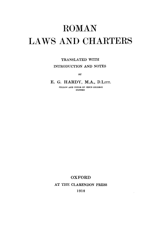 handle is hein.beal/romlach0001 and id is 1 raw text is: 






            ROMAN


LAWS AND CHARTERS



           TRANSLATED WITH
         INTRODUCTION AND NOTES

                 BY

        E. G. HARDY, M.A., D.LITT.
          FELLOW AND TUTOR OF JESUS COLLEGE
                OXFORD


      OXFORD

AT THE CLARENDON PRESS
        1912


