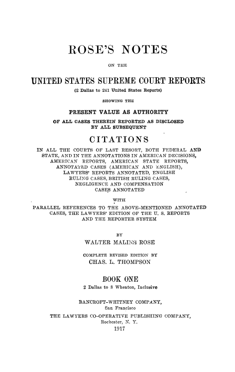 handle is hein.beal/rosnts0001 and id is 1 raw text is: 








           ROSE'S NOTES

                      ON THE


UNITED STATES SUPREME COURT REPORTS
             (2 Dallas to 241 United States Reports)

                     SHOWING THE

           PRESENT  VALUE AS AUTHORITY

      OF ALL CASES THEREIN REPORTED AS DISCLOSED
                 BY ALL SUBSEQUENT

                 CITATIONS

  IN ALL THE COURTS OF LAST RESORT, BOTH FEDERAL AND
  STATE, AND IN THE ANNOTATIONS IN AMERICAN DECISIONS,
      AMERICAN REPORTS, AMERICAN STATE REPORTS,
      ANNOTATED  CASES (AMERICAN AND ENGLISH),
         LAWYERS' REPORTS ANNOTATED, ENGLISH
           RULING CASES, BRITISH RULING CASES,
             NEGLIGENCE AND COMPENSATION
                   CASES ANNOTATED

                        WITH
PARALLEL REFERENCES TO THE ABOVE-MENTIONED ANNOTATED
     CASES, THE LAWYERS' EDITION OF THE U. S. REPORTS
               AND THE REPORTER SYSTEM


                         BY
               WALTER   MALING1I ROSE

               COMPLETE REVISED EDITION BY
                 CHAS. L. THOMPSON


                     BOOK  ONE
               2 Dallas to 8 Wheaton, Inclusive


               BANCROFT-WHITNEY COMPANY,
                     San Francisco
      THE LAWYERS CO-OPERATIVE PUBLISHING COMPANY,
                    Rochester, N. Y.
                        1917


