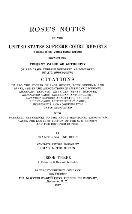 handle is hein.beal/rosnts0003 and id is 1 raw text is: 









           ROSE'S NOTES

                      ON THE


UNITED STATES SUPREME COURT REPORTS
            (2 Dallas to 241 United States Reports)

                     SHOWING THE

           PRESENT VALUE  AS AUTHORITY

      OF ALL CASES THEREIN REPORTED AS DISCLOSED
                 BY ALL SUBSEQUENT

                 CITATIONS

 IN ALL THE COURTS OF LAST RESORT, BOTH FEDERAL AND
   STATE, AND IN THE ANNOTATIONS IN AMERICAN DECISIONS,
     AMERICAN  REPORTS, AMERICAN STATE REPORTS,
       ANNOTATED CASES (AMERICAN AND ENGLISH),
         LAWYERS' REPORTS ANNOTATED, ENGLISH
           RULING CASES, BRITISH RULING CASES,
           NEGLIGENCE  AND COMPENSATION
                  CASES ANNOTATED

                       WITH
PARALLEL REFERENCES TO THE ABOVE-MENTIONED ANNOTATED
     CASES, THE LAWYERS' EDITION OF THE U. S. REPORTS
              AND THE REPORTER SYSTEM


                        BY
               WALTER  MALINS  ROSE

               COMPLETE REVISED EDITION BY
               CHAS.  L. THOMPSON


                   BOOK  THREE
               9 Peters to 6 Howard, Inclusive


             BANCROFT-WHITNEY COMPANY,
                     San Francisco
     THE LAWYERS CO-OPlRATIVE PUBLISHING COMPANY,
                   6thester, N. V
                        1917


