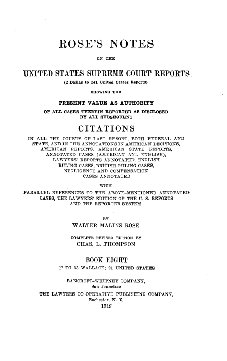 handle is hein.beal/rosnts0008 and id is 1 raw text is: 








           ROSE'S NOTES

                      ON THE


UNITED STATES SUPREME COURT REPORTS
            (2 Dallas to 241 United States Reports)

                    SHOWING THE

           PRESENT VALUE  AS AUTHORITY

      OF ALL CASES THEREIN REPORTED AS DISCLOSED
                 BY ALL SUBSEQUENT

                 CITATIONS

 IN ALL THE COURTS OF LAST RESORT, BOTH FEDERAL AND
   STATE, AND IN THE ANNOTATIONS IN AMERICAN DECISIONS,
     AMERICAN REPORTS, AMERICAN STATE REPORTS,
       ANNOTATED CASES (AMERICAN AN- ENGLISH),
         LAWYERS' REPORTS ANNOTATED, ENGLISH
           RULING CASES, BRITISH RULING CASES,
           NEGLIGENCE AND COMPENSATION
                  CASES ANNOTATED

                       WITH
PARALLEL REFERENCES TO THE ABOVE-MENTIONED ANNOTATED
     CASES, THE LAWYERS' EDITION OF THE U. S. REPORTS
              AND THE REPORTER SYSTEM


                        BY
               WALTER  MALINS  ROSE

               COMPLETE REVISED EDITION BY
               CHAS.  L. THOMPSON


                   BOOK  EIGHT
           17 TO 23 WALLACE; 91 UNITED STATES


             BANCROFT-WHITNEY COMPANY,
                     San Francisco
     THE LAWYERS CO-OPERATIVE PUBLISHING COMPANY,
                    Rochester, X. Y
                        191.8


