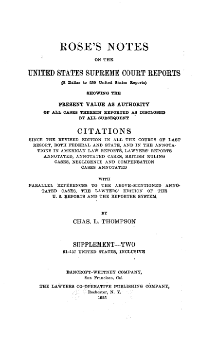 handle is hein.beal/rosnts0022 and id is 1 raw text is: 









          ROSE'S NOTES

                     ON THE


UNITED   STATES   SUPREME COURT REPORTS

          (2 Dallas to 259 United States Reports)

                  SHOWING THE

         PRESENT  VALUE  AS AUTHORITY
     OF ALL CASES THEREIN REPORTED AS DISCLOSED
                BY ALL SUBSEQUENT


                CITATIONS
SINCE THE REVISED EDITION IN ALL THE COURTS OF LAST
  RESORT, BOTH FEDERAL AND STATE, AND IN THE ANNOTA-
  TIONS IN AMERICAN LAW REPORTS, LAWYERS' REPORTS
     ANNOTATED, ANNOTATED CASES, BRITISH RULING
        CASES, NEGLIGENCE AND COMPENSATION
                CASES ANNOTATED

                      WITH
PARALLEL REFERENCES TO THE ABOVE-MENTIONED ANNO-
    TATED CASES, THE LAWYERS' EDITION OF THE
        U. S. REPORTS AND THE REPORTER SYSTEM


                       BY

              CHAS. L. THOMPSON




              SUPPLEMENT-TWO
           91-137 UNITED STATES, INCLUSIVE



           BANCROFT-WHITNEY COMPANY,
                  San Francisco, Cal.

   THE LAWYERS CO-OPERATIVE PUBLISHING COMPANY,
                   Rochester, N. Y.
                      1925


