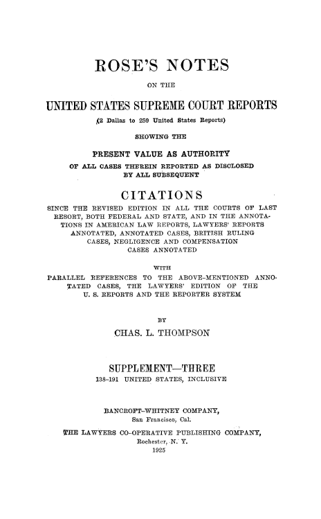 handle is hein.beal/rosnts0023 and id is 1 raw text is: 








          ROSE'S NOTES

                     ON THE


UNITED   STATES   SUPREM7E   COURT   REPORTS

          (2 Dallas to 259 United States Reports)

                  SHOWING THE

         PRESENT  VALUE  AS AUTHORITY

     OF ALL CASES THEREIN REPORTED AS DISCLOSED
                BY ALL SUBSEQUENT


                CITATIONS
SINCE THE REVISED EDITION IN ALL THE COURTS OF LAST
  RESORT, BOTH FEDERAL AND STATE, AND IN THE ANNOTA-
  TIONS IN AMERICAN LAW REPORTS, LAWYERS' REPORTS
     ANNOTATED, ANNOTATED CASES, BRITISH RULING
        CASES, NEGLIGENCE AND COMPENSATION
                 CASES ANNOTATED

                      WITH
PARALLEL REFERENCES TO THE ABOVE-MENTIONED ANNO-
    TATED  CASES, THE LAWYERS' EDITION OF THE
        U. S. REPORTS AND THE REPORTER SYSTEM



                       BY

              CHAS. L. THOMPSON




              SUPPLEMENT-THREE
          138-191 UNITED STATES, INCLUSIVE



            BANCROFT-WHITNEY COMPANY,
                  San Francisco, Cal.

    THE LAWYERS CO-OPERATIVE PUBLISHING COMPANY,
                   Rochester, -N. Y.
                      1925


