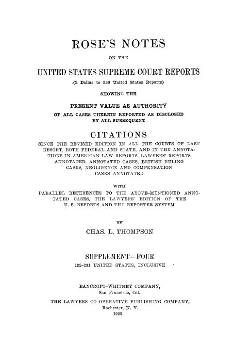 handle is hein.beal/rosnts0024 and id is 1 raw text is: 








          ROSE'S NOTES

                     ON THE


UNITED   STATES   SUPREME COURT REPORTS

          ,(2 Dallas to 259 United States Reports)

                  SHOWING THE

          PRESENT VALUE  AS AUTHORITY
     OF ALL CASES THEREIN REPORTED AS DISCLOSED
                BY ALL SUBSEQUENT


                CITATIONS
SINCE THE REVISED EDITION IN ALL THE COURTS OF LAST
  RESORT, BOTH FEDERAL AND STATE, AND IN THE ANNOTA-
  TIONS IN AMERICAN LAW REPORTS, LAWYERS' REPORTS
     ANNOTATED, ANNOTATED CASES, BRITISH RULING
        CASES, NEGLIGENCE AND COMPENSATION
                 CASES ANNOTATED

                      WITH
PARALLEL REFERENCES TO THE ABOVE-MENTIONED ANNO-
    TATED  CASES, THE LAWYERS' EDITION OF THE
        U. S. REPORTS AND THE REPORTER SYSTEM



                       BY

              CHAS.  L. THOMPSON




              SUPPLEMENT-FOUR
           192-231 UNITED STATES, INCLUSIVE



           BANCROFT-WHITNEY COMPANY,
                  San Francisco, Cal.

    THE LAWYERS CO-OPERATIVE PUBLISHING COMPANY,
                   Rochester, N. Y.
                      1925



