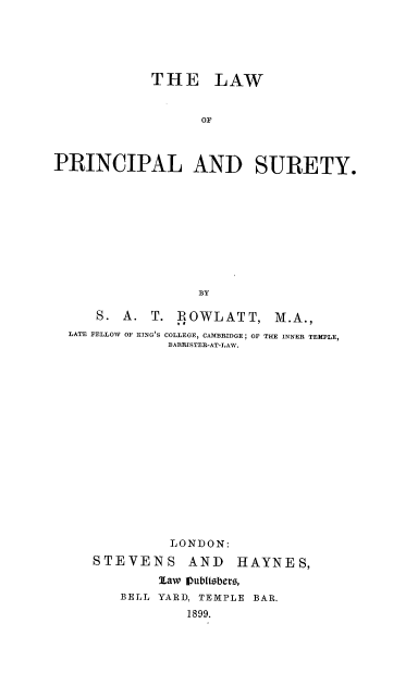 handle is hein.beal/rowlps0001 and id is 1 raw text is: THE LAW
OF
PRINCIPAL AND SURETY.
BY
S. A. T. ROWLATT, M.A.,
LATE FELLOW OF )ING'S COLLEGE, CAMBRIDGE; OF THE INNER TEMPLE,
BARRISTER-AT-LAW.
LONDON:
STEVENS AND HAYNES,
law Vubetsbers,
BELL YARD, TEMPLE BAR.
1899.


