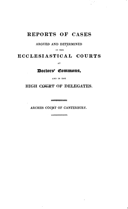 handle is hein.beal/rpcadec0004 and id is 1 raw text is: 







REPORTS


OF  CASES


      ARGUED AND DETERMINED
             IN THE

ECCLESIASTICAL COURTS
              AT

       JBtters' eommotte,
            AND IN THE

   HIGH COIRT OF DELEGATES.


ARCHES COURtT OF CANTERBURY.


