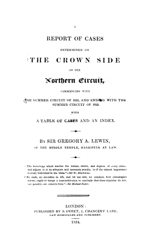 handle is hein.beal/rpcdcwn0001 and id is 1 raw text is: 











          REPORT OF CASES


                  DETERMINED  ON



  THE CROWN SIDE


                      ON TH1E



          Nortnern Ctrut


                  COMMENCING WITH


HE SUMMER   CIRCUIT  OF 1822, AND ENDWG   WITH  THE
             SUMMER   CIRCUIT  OF  1833.

                       WITH


     A TABLE OF CASES ANT) AN INDEX.






       By  SIR  GREGORY A. LEWIN,

    :F THE  MIDDLE  TEMPLE,  BARRISTER  AT LAW.





The knowledge which teaches the nature, extent, and degrees of vry crim,.
rod adjusts to it its adequate and necessary penalty, is of the utmost importance
to evey individual in the State.-Sir W. Blackstone.
No rank, no elevation in life, and let me add, no conduct, how circumspect
soever, ought to tempt a reasonable mon to conclude that these inquiriei do not,
,or posibly can concern him.-Sir Michael Foster.







                    LONDON:
    PUBLISHED  BY  S. SWEET, 1, CHANCERY  LANE,
            LAV BOOKSELLER AND PUBLISHER.

                       1834.


