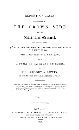 handle is hein.beal/rpcdcwn0002 and id is 1 raw text is: 




A


              REPORT OF CASES


                    DETERMINED ON


     THE CROWN SIDE


                        ON THE


             Northern (Circuit,

                    COMMtIENC1NG WITH

TIiE SPRING GIRCITCoPlrf¶ AND ENDIN, WITH TL  SUIMMER

                   CIRCUIT OF 108;


          WITH A FEW CASES OF EARLIER DATE,

                         ALSO,


       A TABLE   OF  CASES   AND   AN  INDEX:




           SiR  GREGORY A. LEWIN,

         OF THE MIDDLE TEMPLE, BARRISTER AT LAW.




     Criminal Law  should b, funded ipo  principles that  rI ermnt ui f
     and universal; aid alwys co, frmable ti  the  dictates of  trth an  justi
     the feeliogtof humanit, antd the  ndietlile rights of nankd.-Sir Wt.  ial  -
     r toe's caom.i1voL. .



                      VOL.   II.





                      LONDON:

    PUBLISHED  BY  S. SWEET, 1, CHANCERY LANE.
               LAW BOOKSELLER AND PUBLISHE l;
      AND HODGES & SMITH, COLLEGE GREEN, DUBLIN.

                         1830.


