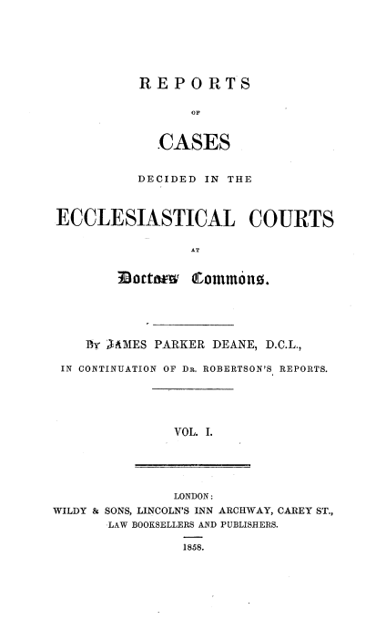 handle is hein.beal/rpcdecc0001 and id is 1 raw text is: 






RE  POR TS

      OF


  CASES


          DECIDED IN THE



ECCLESIASTICAL COURTS

                 AT


   By AAMES PARKER DEANE, D.C.L.,

IN CONTINUATION OF DR. ROBERTSON'S REPORTS.


VOL. I.


               LONDON:
WILDY & SONS, LINCOLN'S INN ARCHWAY, CAREY ST.,
       LAW BOOKSELLERS AND PUBLISHERS.

                1858.


