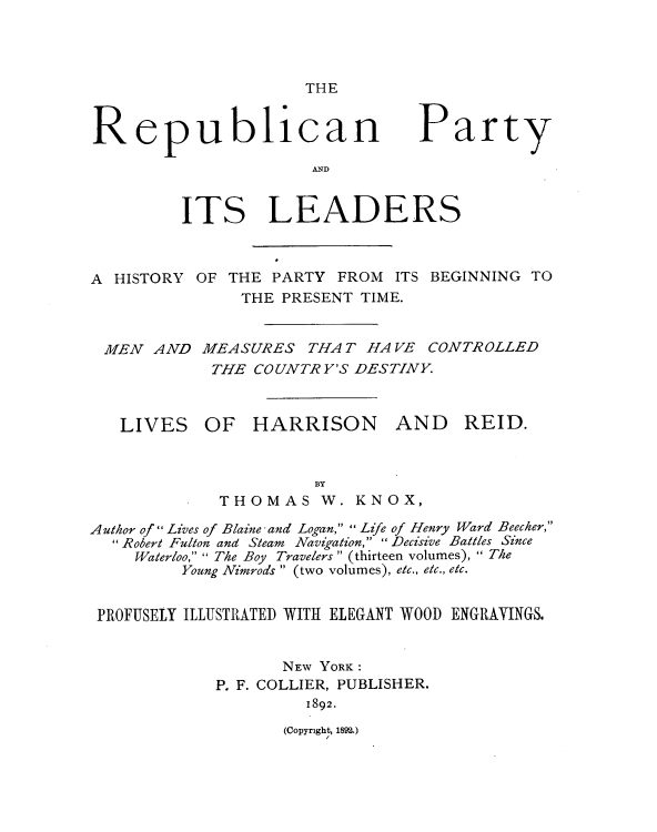 handle is hein.beal/rpcnptyadis0001 and id is 1 raw text is: 




THE


Republican

                      AND


Party


         ITS LEADERS



A HISTORY  OF THE PARTY  FROM  ITS BEGINNING TO
               THE PRESENT TIME.


 MEN  AND  MEASURES   THAT  HAVE  CONTROLLED
            THE COUNTRY'S DESTINY.



   LIVES OF HARRISON AND REID.



                       BY
             THOMAS W. KNOX,

Author of  Lives of Blaine -and Logan,  Life of Henry Ward Beecher,
  Robert Fulton and Steam Navigation, Decisive Battles Since
     Waterloo,  The Boy Travelers  (thirteen volumes),  The
         Young Nimrods  (two volumes), etc., etc., etc.


 PROFUSELY ILLUSTRATED WITH ELEGANT WOOD ENGRAVINGS.


                   NEW YORK :
             P. F. COLLIER, PUBLISHER.
                      1892.


(Copyright, 1892.)


