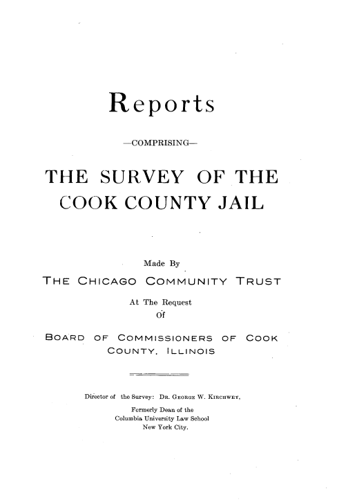 handle is hein.beal/rpcsvccj0001 and id is 1 raw text is: 










          Reports


            -COMPRISING-



THE SURVEY OF THE


   COOK COUNTY JAIL





               Made By

THE  CHICAGO   COMMUNITY TRUST

             At The Request
                 Of

BOARD   OF COMMISSIONERS   OF COOK
          COUNTY. ILLINOIS




      Director of the Survey: DR. GEORGE W. KIRCHWEY,
             Formerly Dean of the
           Columbia University Law School
               New York City.


