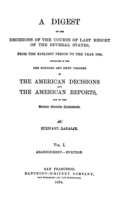 handle is hein.beal/rpjdg0001 and id is 1 raw text is: 




A DIGEST

       O, THa


DECISIONS  OF THE  COURTS
         OF THE  SEVERAL


OF LAST  RESORT
STATES,


FROM THE EARLIEST PERIOD TO THE YEAR 1888,

              CONTAINED IN THU

       ONE HUNDRED AND SIXTY VOLUMES
                 o0

 THE   AMERICAN DECISIONS
                 AND

 THE   AMERICAN REPORTS,

               AND OF THE

         lotes tberein Contained.


  STEWART. .PAY.4IE.



       Vo. .L

ABANDONMENT- EVICTION.


        SAN FRANCISCO:
BANCROFT-WHITNEY COMPANY,
     LAW PUBLIBHERS AND LAW BOOKSELLERS,
             1891.


