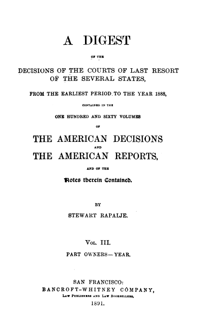 handle is hein.beal/rpjdg0003 and id is 1 raw text is: 





            A DIGEST

                   01 THE

DECISIONS OF THE  COURTS  OF LAST  RESORT
        OF  THE  SEVERAL  STATES,

   FROM THE EARLIEST PERIOD. TO THE YEAR 1888,

                 CONTAINED IN THE

          ONE HUNDRED AND SIXTY VOLUMES
                    OF

    THE   AMERICAN DECISIONS
                    AND

    THE   AMERICAN REPORTS,

                  AND OF THE

            'dotes tberein Containeb.



                    BY

             STEWART RAPALJE.




                 VOL. III.

             PART OWNERS-YEAR.




             SAN  FRANCISCO:
      BANCROFT-WHITNEY COMPANY,
            LAw PUBLISHERS AND LAW BOOKSELLERS,
                   1891.


