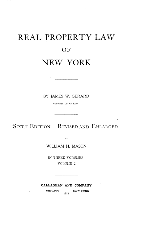 handle is hein.beal/rplny0002 and id is 1 raw text is: REAL PROPERTY LAW
OF
NEW YORK

BY JAMES W. GERARD
COUNSELLOR AT LAW
SIXTH EDI'TION - REVISED AND ENLARGED
BY
WILLIAM H. MASON

IN THREE VOLUIIIES
VOLUME 2

CALLAGHAN AND COMPANY
CHICAGO    NEW YORK
1926


