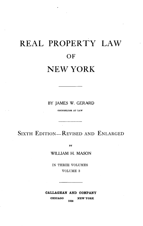 handle is hein.beal/rplny0003 and id is 1 raw text is: REAL PROPERTY LAW
OF
NEW YORK

BY JAMES W. GERARD
COUNSELLOR AT LAW

SIXTH EDITION-REVISED AND ENLARGED
BY
WILLIAM H. MASON

IN THREE VOLUMES
VOLUME 3

CALLAGHAN AND COMPANY
CHICAGO    NEW YORK
1926


