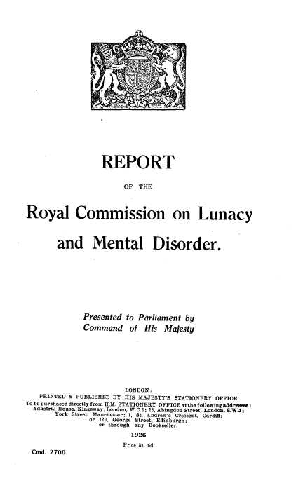 handle is hein.beal/rpryclmd0001 and id is 1 raw text is: 














~O!.


                   REPORT


                        OF  THE




Royal Commission on Lunacy




        and Mental Disorder.










              Presented  to Parliament by

              Command of His Majesty









                        LONDON:
   PRINTED & PUBLISHED BY HIS MAJESTY'S STATIONERY OFFICE.
To be purchased directly from H.M. STATIONERY OFFICE at the following addressee:
  Adastral House, Kingsway, London, W.C.2; 28, Abingdon Street, London, S.W.1;
       York Street, Manchester; 1, St. Andrew's Crescent, Cardiff;
                or 120, George Street, Edinburgh;
                  or through any Bookseller.
                          1926
                        Price 3s. 6d.
 Cmd. 2700.


