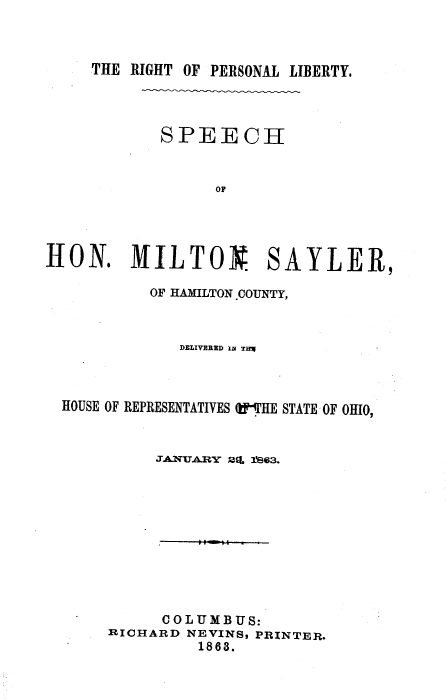 handle is hein.beal/rpsliby0001 and id is 1 raw text is: 



THE RIGHT OF PERSONAL LIBERTY.


SPEECH


      OF


HON. MILTON.


SA


YLER,


         OF HAMILTON.COTJNTY,



            DELIVERED I TaM



HOUSE OF REPRESENTATIVES th'HE STATE OF OHIO,


          JANUARY 2L 1es63.










          COLUMBUS:
     RICHARD NEVIN8S PRINTER.
              1863.


