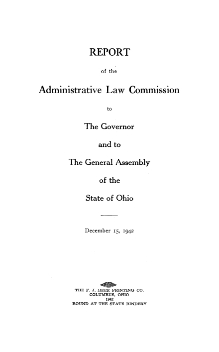 handle is hein.beal/rptamdlw0001 and id is 1 raw text is: 






             REPORT

                of the


Administrative Law Commission

                  to

            The Governor

                and to

        The General Assembly

                of the

            State of Ohio



            December 15, 1942







         THE F. J. HEER PRINTING CO.
             COLUMBUS, OHIO
                  1942
         BOUND AT THE STATE BINDERY


