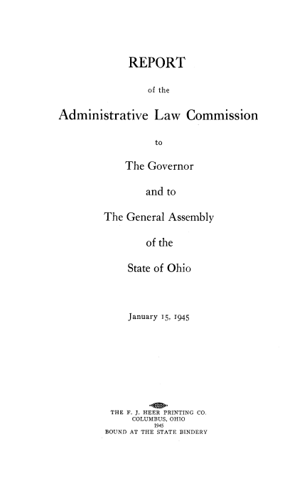 handle is hein.beal/rptamdlw0002 and id is 1 raw text is: 




             REPORT

                 of the

Administrative Law Commission

                  to


    The Governor

        and to

The General Assembly

        of the

     State of Ohio



     January 15, 1945








 THE F. J. HEER PRINTING CO.
     COLUMBUS, OHIO
          1945
BOUND AT THE STATE BINDERY


