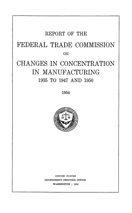 handle is hein.beal/rptfed0001 and id is 1 raw text is: REPORT OF THE

FEDERAL TRADE COMMISSION
ON
CHANGES IN CONCENTRATION
IN MANUFACTURING
1935 TO 1947 AND 1950
1954

UNITED STATES
GOVERNMENT PRINTING OFFICE
WASHINGTON : 1954


