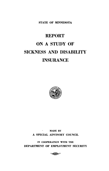 handle is hein.beal/rptskndis0001 and id is 1 raw text is: STATE OF MINNESOTA

REPORT
ON A STUDY OF
SICKNESS AND DISABILITY
INSURANCE

MADE BY
A SPECIAL ADVISORY COUNCIL
IN COOPERATION WITH THE
DEPARTMENT OF EMPLOYMENT SECURITY

I wo 7


