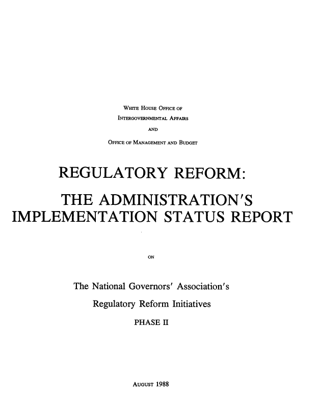 handle is hein.beal/rraisr0001 and id is 1 raw text is: 












WHITE HOUSE OFFICE OF


  INTERGOVERNMENTAL AFFAIRS
       AND
OFFICE OF MANAGEMENT AND BuDGET


        REGULATORY REFORM:


        THE ADMINISTRATION'S

IMPLEMENTATION STATUS REPORT




                        ON



           The National Governors' Association's


Regulatory Reform Initiatives

       PHASE II


AUGUST 1988


