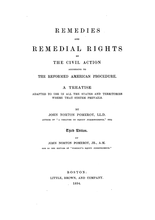 handle is hein.beal/rrciaca0001 and id is 1 raw text is: REMEDIES
AND
REMEDIAL RIGHTS
By
THE CIVIL ACTION
ACCORDING TO
THE REFORMED AMERICAN PROCEDURE.
A TREATISE
ADAPTED TO USE IN ALL THE STATES AND TERRITORIES
WHERE THAT SYSTEM PREVAILS.
BY
JOHN NORTON POMEROY, LL.D.
AUTHOR OF  A TREATISE ON EQUITY JURISPRUDENCE, ETC,

Ejith Ebition.
BY
JOHN NORTON POMEROY, JR., A.M.
ONE OF THE EDITORS OF POMEROY'S EQUITY JURISPRUDENCE.

BOSTON:
LITTLE, BROWN, AND COMPANY.
1894.



