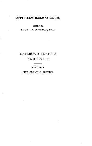 handle is hein.beal/rrdtfra0001 and id is 1 raw text is: 





APPLETON'S RAILWAY SERIES


         EDITED BY
   EMORY P. JOHNSON, PH.D.








   RAILROAD TRAFFIC

      AND RATES


         VOLUME I

   THE FREIGHT SERVICE


