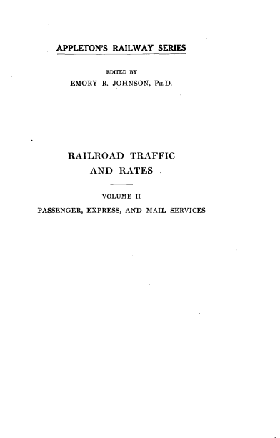 handle is hein.beal/rrdtfra0002 and id is 1 raw text is: 




APPLETON'S RAILWAY SERIES


             EDITED BY
      EMORY R. JOHNSON, PH.D.








      RAILROAD TRAFFIC

          AND RATES


            VOLUME II

PASSENGER, EXPRESS, AND MAIL SERVICES



