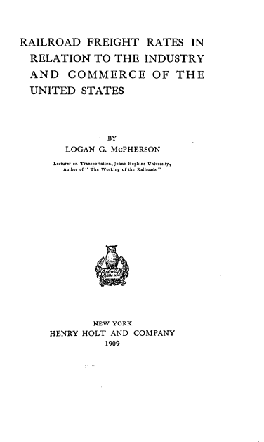 handle is hein.beal/rrfeicmus0001 and id is 1 raw text is: 



RAILROAD FREIGHT RATES IN

  RELATION TO THE INDUSTRY

  AND COMMERCE OF THE

  UNITED STATES




                 BY
         LOGAN G. McPHERSON
       Lecturer on Transportation, Johns Hopkins University,
         Author of  The Working of the Railroads 


         NEW YORK
HENRY HOLT AND COMPANY
           1909


