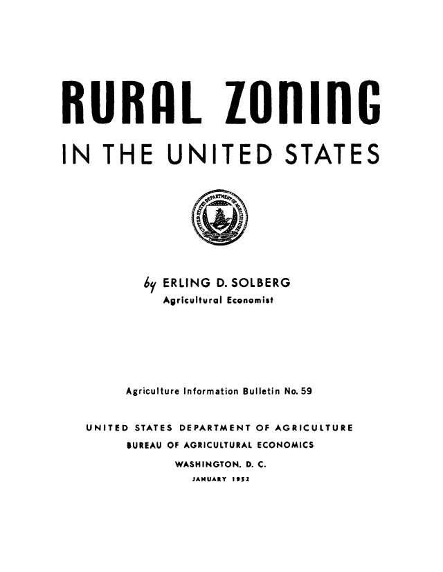 handle is hein.beal/rrlzngu0001 and id is 1 raw text is: 









RURAL ZOlING



IN THE UNITED STATES


       6y ERLING D. SOLBERG
         Agricultural Economist







     Agriculture Information Bulletin No. 59


UNITED STATES DEPARTMENT OF AGRICULTURE
     BUREAU OF AGRICULTURAL ECONOMICS
           WASHINGTON. D. C.
             JANUARY I51


