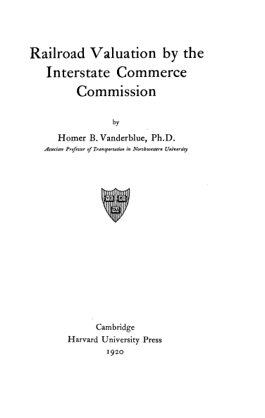 handle is hein.beal/rrvaluicc0001 and id is 1 raw text is: 




Railroad Valuation by the

    Interstate Commerce

          Commission


                  by
      Homer B. Vanderblue, Ph.D.
   Associate Professor of Transportation in Northoestern University


      Cambridge
Harvard University Press
         1920


