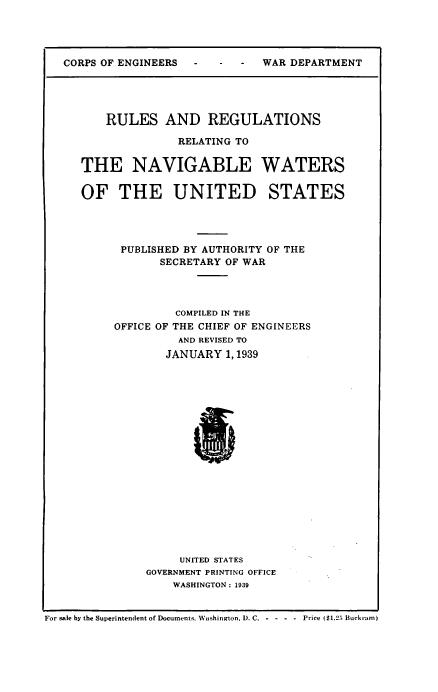 handle is hein.beal/rsadrnsrg0001 and id is 1 raw text is: CORPS OF ENGINEERS  -

RULES AND REGULATIONS
RELATING TO
THE NAVIGABLE WATERS
OF THE UNITED STATES
PUBLISHED BY AUTHORITY OF THE
SECRETARY OF WAR
COMPILED IN THE
OFFICE OF THE CHIEF OF ENGINEERS
AND REVISED TO
JANUARY 1, 1939
B
UNITED STATES
GOVERNMENT PRINTING OFFICE
WASHINGTON : 1939

For sale by the Superintendent of Documents. Washington. D. C. - - - - Price ($1.25 Buckram)

WAR DEPARTMENT


